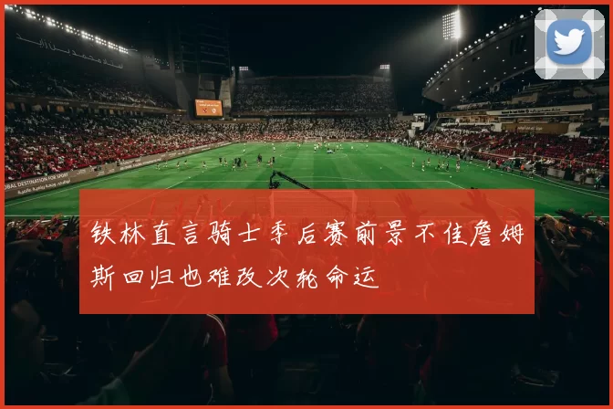铁林直言骑士季后赛前景不佳詹姆斯回归也难改次轮命运