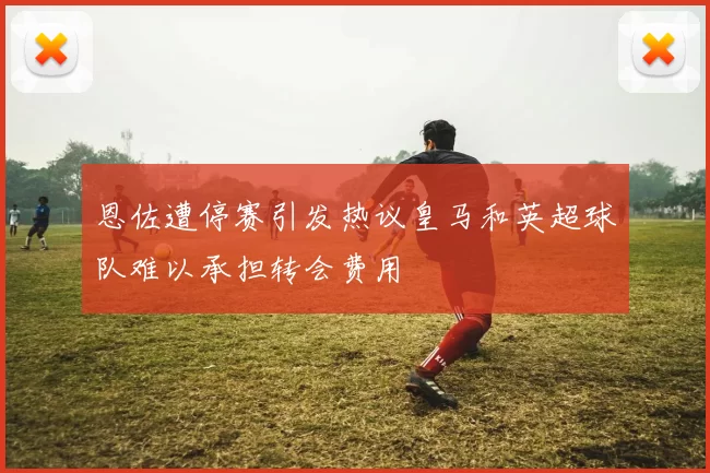 恩佐遭停赛引发热议皇马和英超球队难以承担转会费用