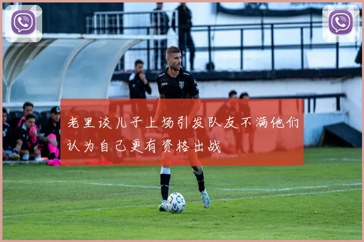 老里谈儿子上场引发队友不满他们认为自己更有资格出战