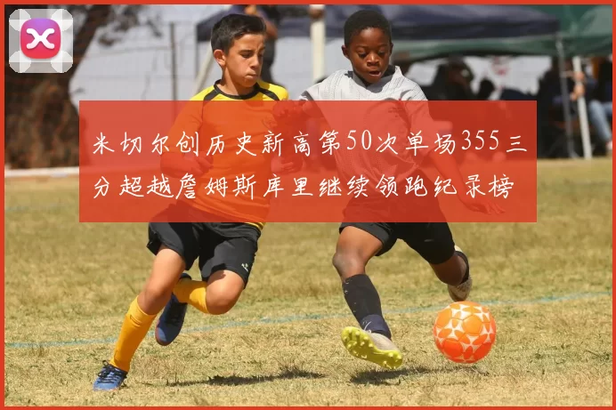 米切尔创历史新高第50次单场355三分超越詹姆斯库里继续领跑纪录榜