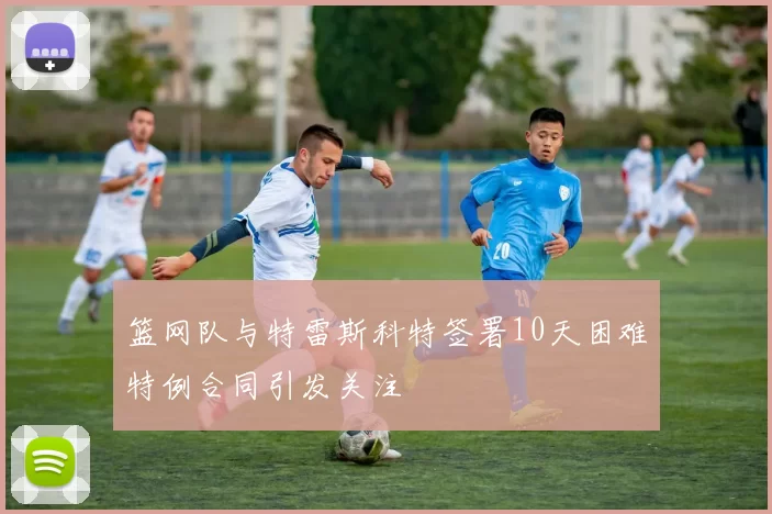 篮网队与特雷斯科特签署10天困难特例合同引发关注