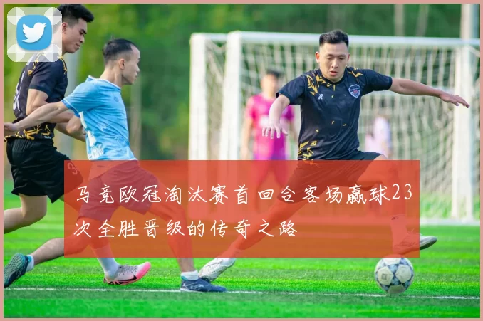 马竞欧冠淘汰赛首回合客场赢球23次全胜晋级的传奇之路