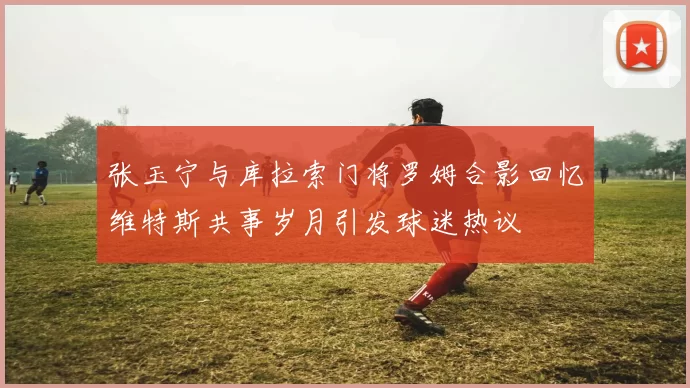 张玉宁与库拉索门将罗姆合影回忆维特斯共事岁月引发球迷热议