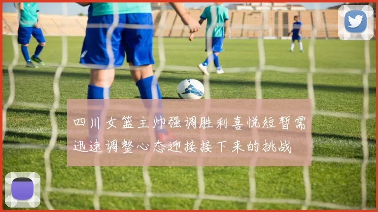四川女篮主帅强调胜利喜悦短暂需迅速调整心态迎接接下来的挑战